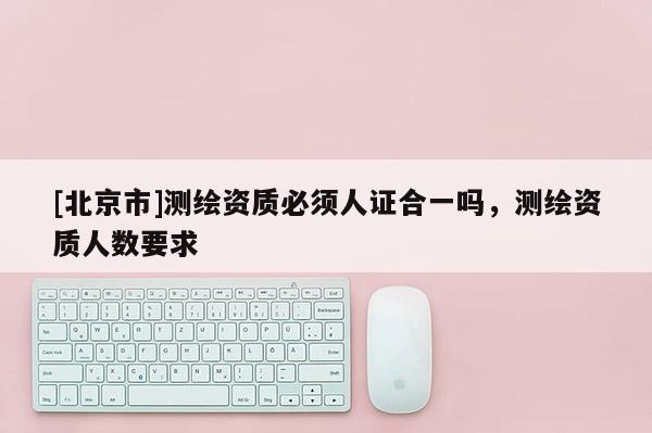 [北京市]測(cè)繪資質(zhì)必須人證合一嗎，測(cè)繪資質(zhì)人數(shù)要求