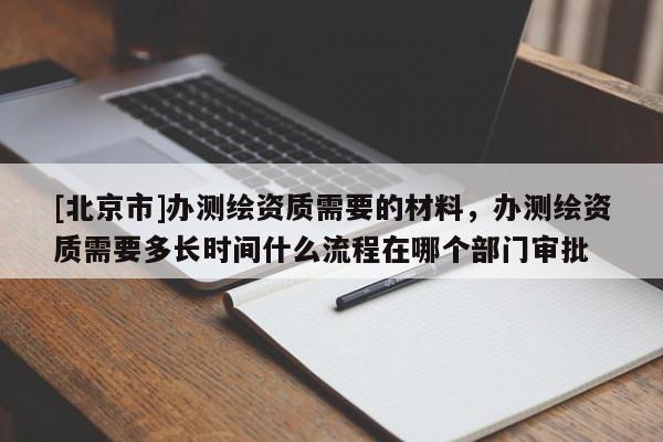 [北京市]辦測繪資質需要的材料，辦測繪資質需要多長時間什么流程在哪個部門審批
