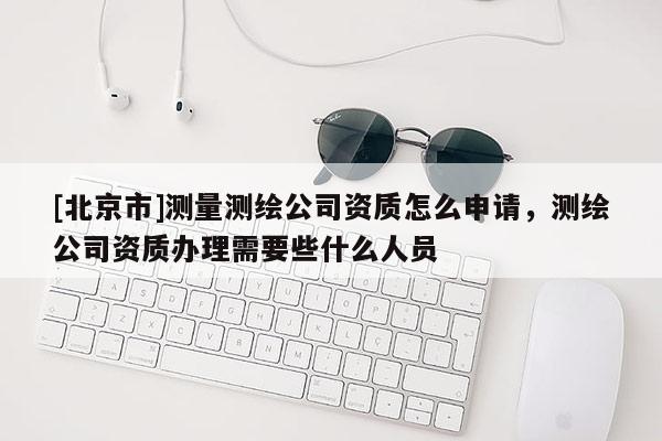 [北京市]測量測繪公司資質怎么申請，測繪公司資質辦理需要些什么人員