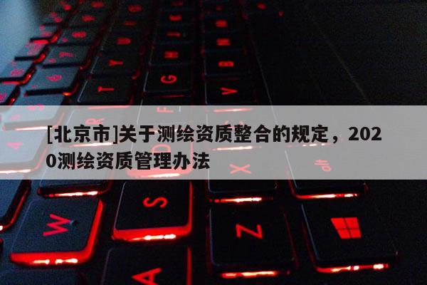 [北京市]關于測繪資質整合的規定，2020測繪資質管理辦法