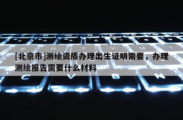 [北京市]測繪資質辦理出生證明需要，辦理測繪報告需要什么材料