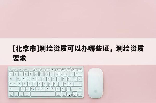 [北京市]測繪資質可以辦哪些證，測繪資質要求