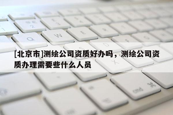 [北京市]測(cè)繪公司資質(zhì)好辦嗎，測(cè)繪公司資質(zhì)辦理需要些什么人員