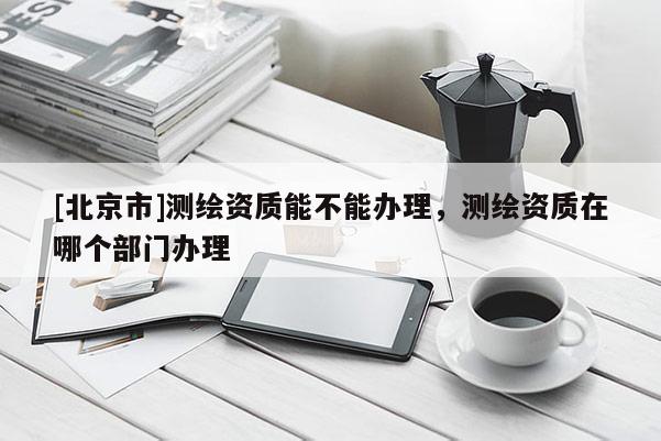 [北京市]測繪資質能不能辦理，測繪資質在哪個部門辦理