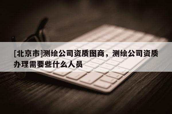 [北京市]測繪公司資質圖商，測繪公司資質辦理需要些什么人員