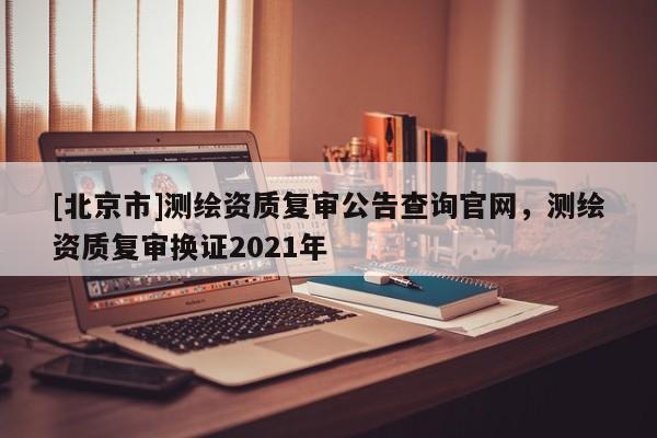 [北京市]測繪資質(zhì)復審公告查詢官網(wǎng)，測繪資質(zhì)復審換證2021年
