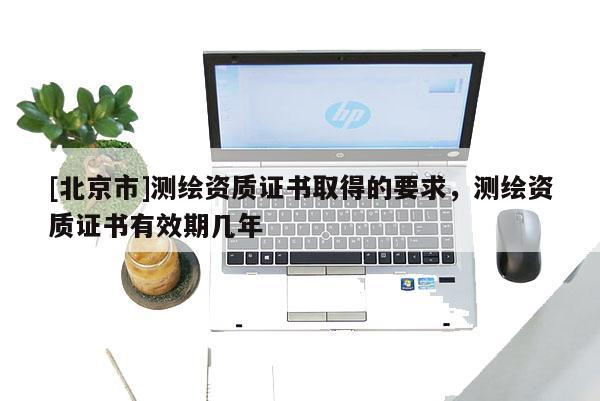 [北京市]測繪資質(zhì)證書取得的要求，測繪資質(zhì)證書有效期幾年