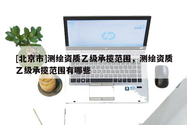 [北京市]測繪資質乙級承攬范圍，測繪資質乙級承攬范圍有哪些