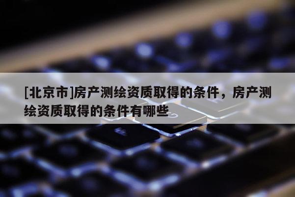 [北京市]房產(chǎn)測(cè)繪資質(zhì)取得的條件，房產(chǎn)測(cè)繪資質(zhì)取得的條件有哪些