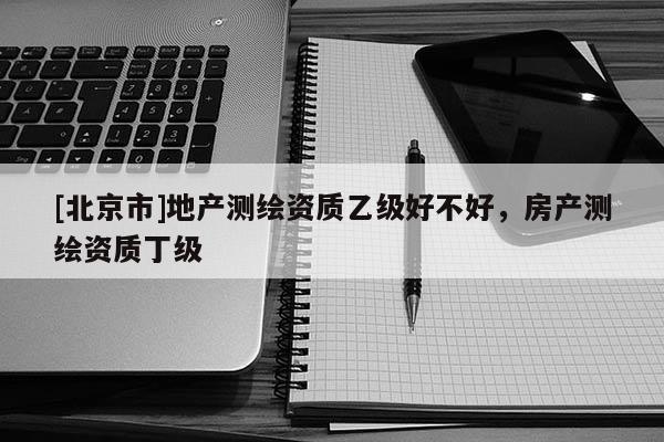 [北京市]地產(chǎn)測(cè)繪資質(zhì)乙級(jí)好不好，房產(chǎn)測(cè)繪資質(zhì)丁級(jí)