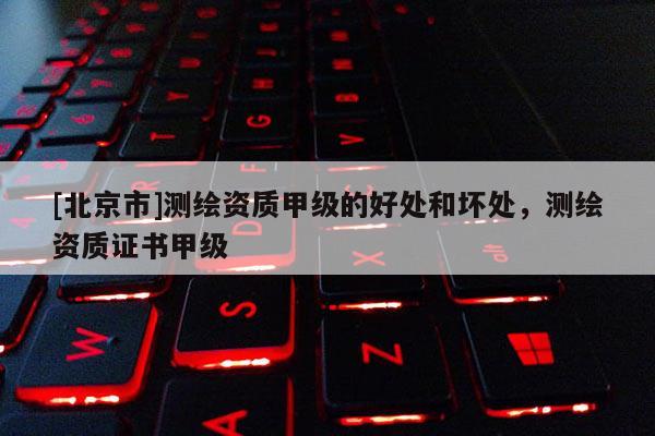 [北京市]測繪資質甲級的好處和壞處，測繪資質證書甲級
