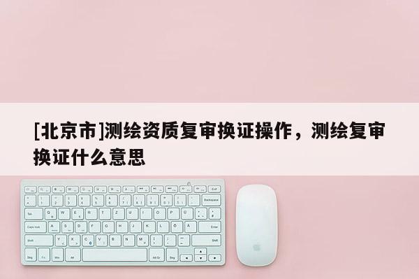 [北京市]測(cè)繪資質(zhì)復(fù)審換證操作，測(cè)繪復(fù)審換證什么意思