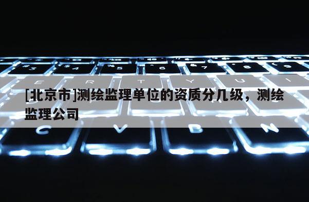 [北京市]測繪監理單位的資質分幾級，測繪監理公司