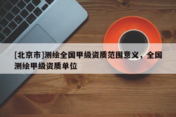 [北京市]測繪全國甲級資質(zhì)范圍意義，全國測繪甲級資質(zhì)單位
