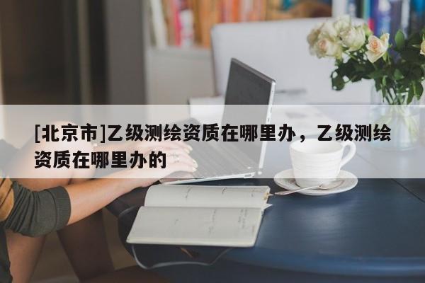 [北京市]乙級測繪資質在哪里辦，乙級測繪資質在哪里辦的