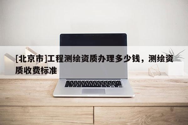 [北京市]工程測繪資質辦理多少錢，測繪資質收費標準