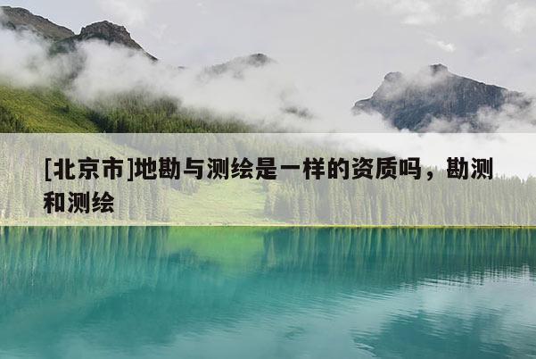 [北京市]地勘與測繪是一樣的資質嗎，勘測和測繪