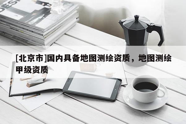 [北京市]國內具備地圖測繪資質，地圖測繪甲級資質