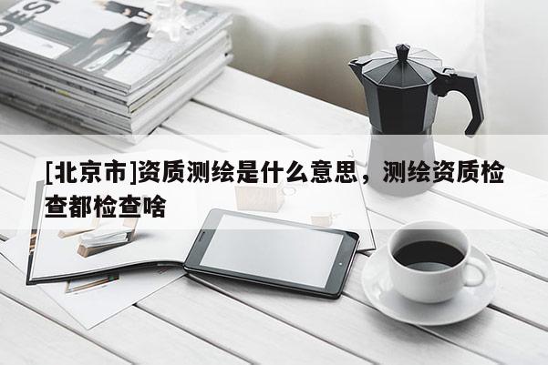 [北京市]資質測繪是什么意思，測繪資質檢查都檢查啥