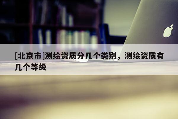 [北京市]測繪資質分幾個類別，測繪資質有幾個等級