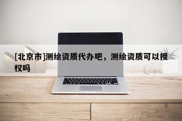 [北京市]測繪資質代辦吧，測繪資質可以授權嗎