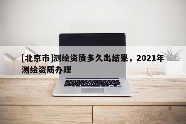 [北京市]測繪資質多久出結果，2021年測繪資質辦理