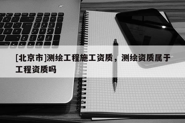 [北京市]測繪工程施工資質，測繪資質屬于工程資質嗎