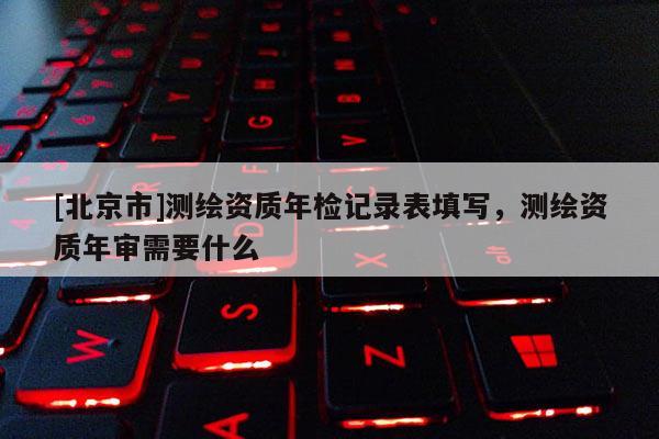 [北京市]測繪資質(zhì)年檢記錄表填寫，測繪資質(zhì)年審需要什么