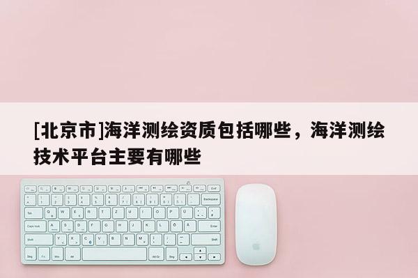 [北京市]海洋測繪資質包括哪些，海洋測繪技術平臺主要有哪些