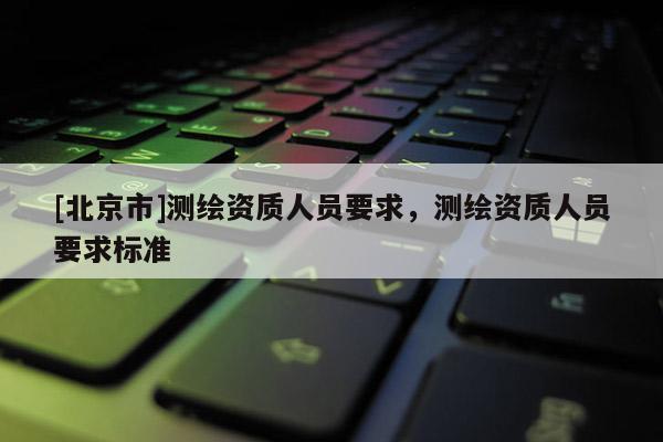 [北京市]測繪資質(zhì)人員要求，測繪資質(zhì)人員要求標(biāo)準(zhǔn)
