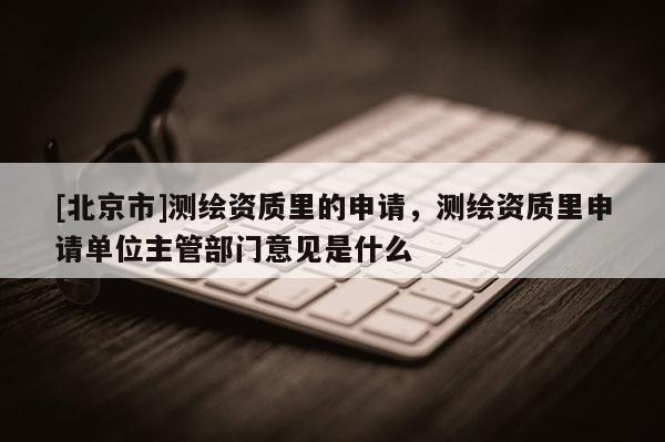 [北京市]測繪資質里的申請，測繪資質里申請單位主管部門意見是什么
