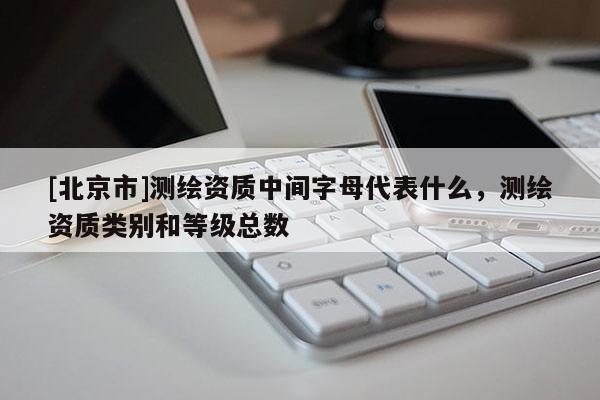 [北京市]測繪資質中間字母代表什么，測繪資質類別和等級總數