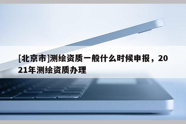 [北京市]測繪資質(zhì)一般什么時(shí)候申報(bào)，2021年測繪資質(zhì)辦理
