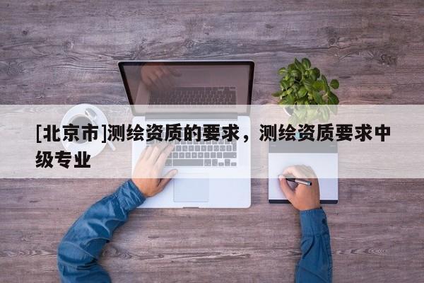 [北京市]測繪資質的要求，測繪資質要求中級專業