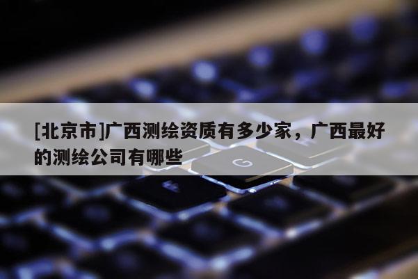[北京市]廣西測繪資質有多少家，廣西最好的測繪公司有哪些
