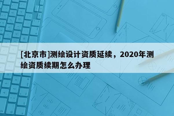 [北京市]測繪設計資質延續，2020年測繪資質續期怎么辦理