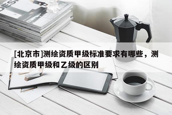[北京市]測繪資質甲級標準要求有哪些，測繪資質甲級和乙級的區別