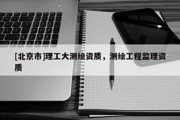 [北京市]理工大測繪資質，測繪工程監理資質
