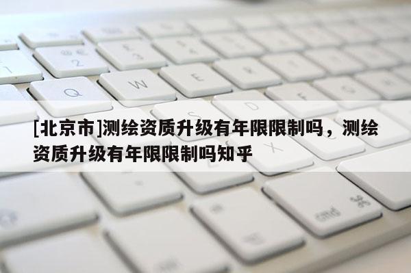 [北京市]測繪資質升級有年限限制嗎，測繪資質升級有年限限制嗎知乎