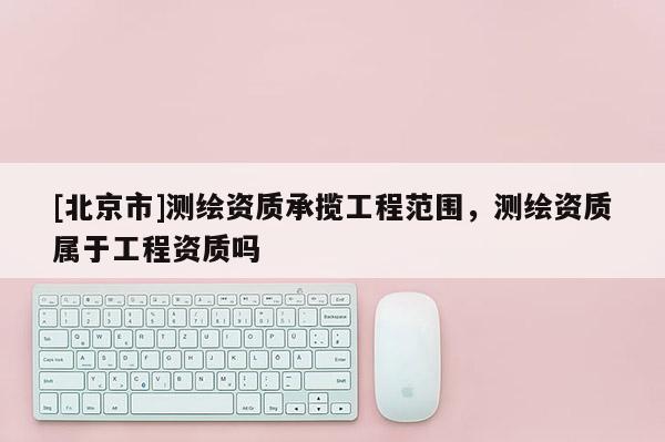 [北京市]測繪資質承攬工程范圍，測繪資質屬于工程資質嗎