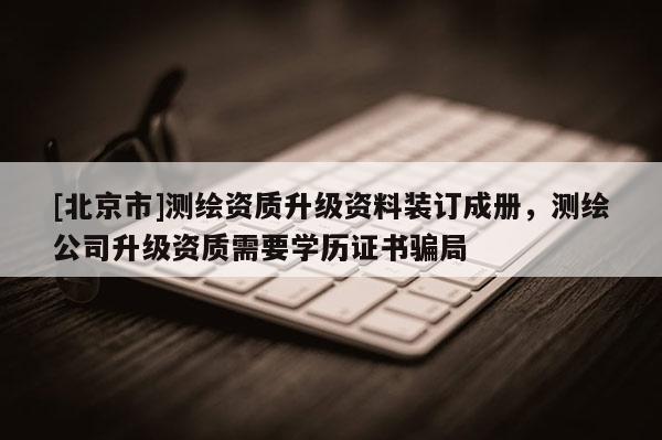 [北京市]測繪資質升級資料裝訂成冊，測繪公司升級資質需要學歷證書騙局
