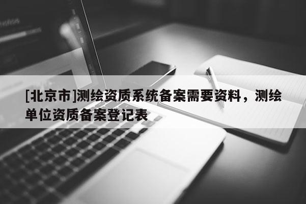 [北京市]測繪資質系統備案需要資料，測繪單位資質備案登記表