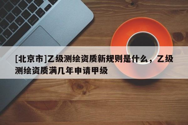 [北京市]乙級測繪資質(zhì)新規(guī)則是什么，乙級測繪資質(zhì)滿幾年申請甲級