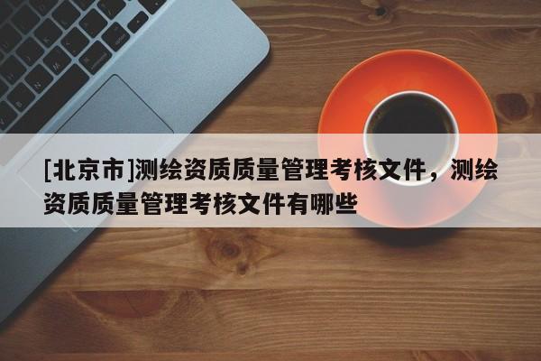 [北京市]測(cè)繪資質(zhì)質(zhì)量管理考核文件，測(cè)繪資質(zhì)質(zhì)量管理考核文件有哪些