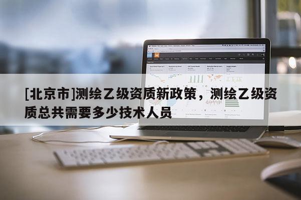 [北京市]測繪乙級資質新政策，測繪乙級資質總共需要多少技術人員