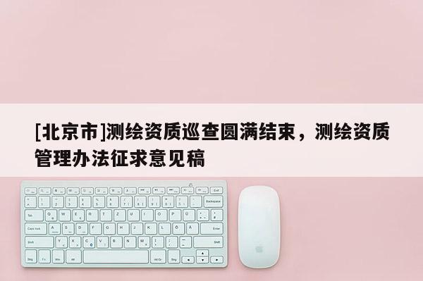 [北京市]測繪資質(zhì)巡查圓滿結(jié)束，測繪資質(zhì)管理辦法征求意見稿