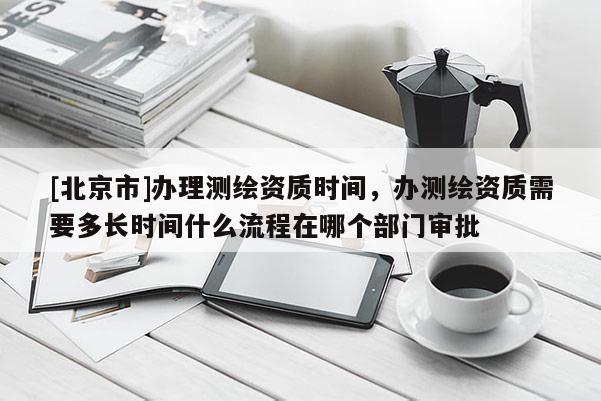 [北京市]辦理測繪資質(zhì)時間，辦測繪資質(zhì)需要多長時間什么流程在哪個部門審批