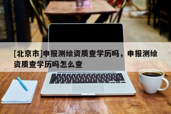 [北京市]申報測繪資質查學歷嗎，申報測繪資質查學歷嗎怎么查