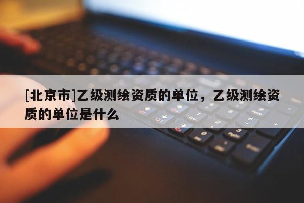 [北京市]乙級(jí)測(cè)繪資質(zhì)的單位，乙級(jí)測(cè)繪資質(zhì)的單位是什么