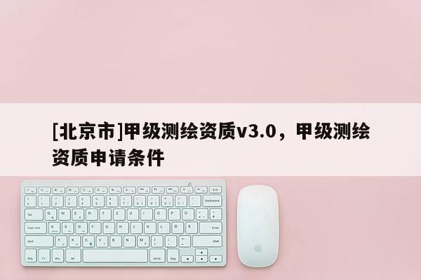 [北京市]甲級測繪資質v3.0，甲級測繪資質申請條件